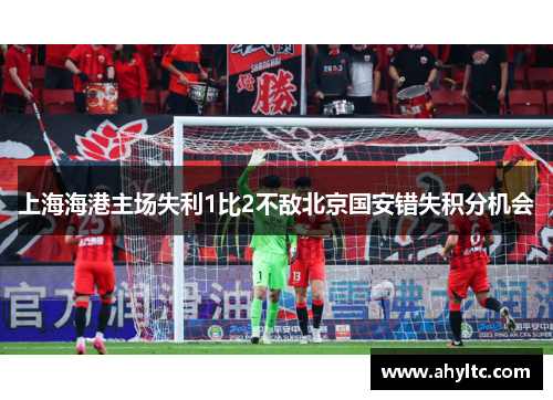 上海海港主场失利1比2不敌北京国安错失积分机会
