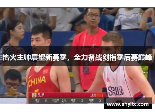 热火主帅展望新赛季，全力备战剑指季后赛巅峰