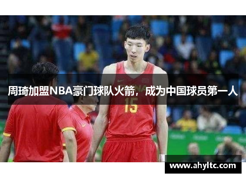 周琦加盟NBA豪门球队火箭，成为中国球员第一人