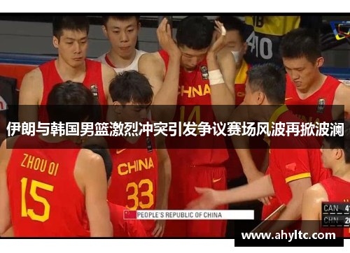 伊朗与韩国男篮激烈冲突引发争议赛场风波再掀波澜