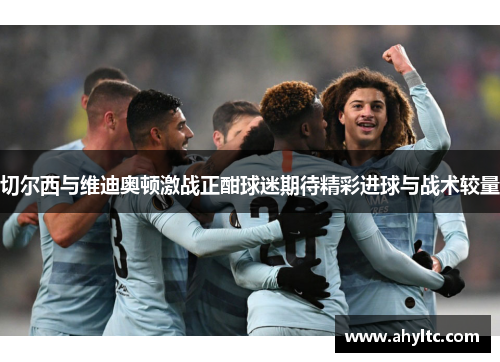 切尔西与维迪奥顿激战正酣球迷期待精彩进球与战术较量